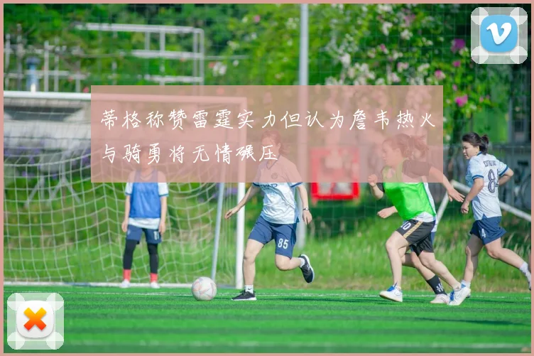 蒂格称赞雷霆实力但认为詹韦热火与骑勇将无情碾压