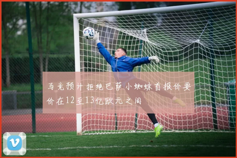 马竞预计拒绝巴萨小蜘蛛首报价要价在12至13亿欧元之间