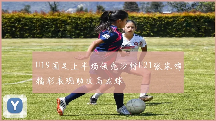 U19国足上半场领先沙特U21张家鸣精彩表现助攻乌龙球