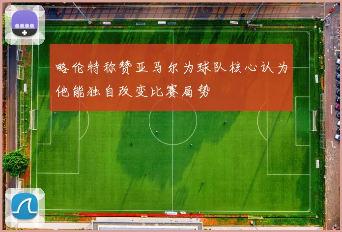 略伦特称赞亚马尔为球队核心认为他能独自改变比赛局势