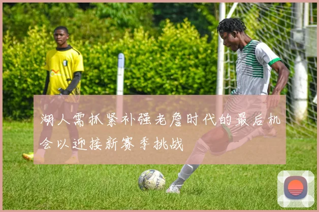 湖人需抓紧补强老詹时代的最后机会以迎接新赛季挑战