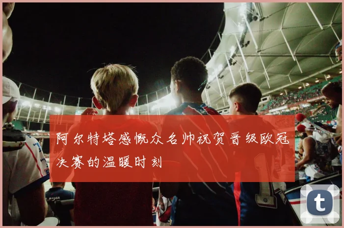 阿尔特塔感慨众名帅祝贺晋级欧冠决赛的温暖时刻