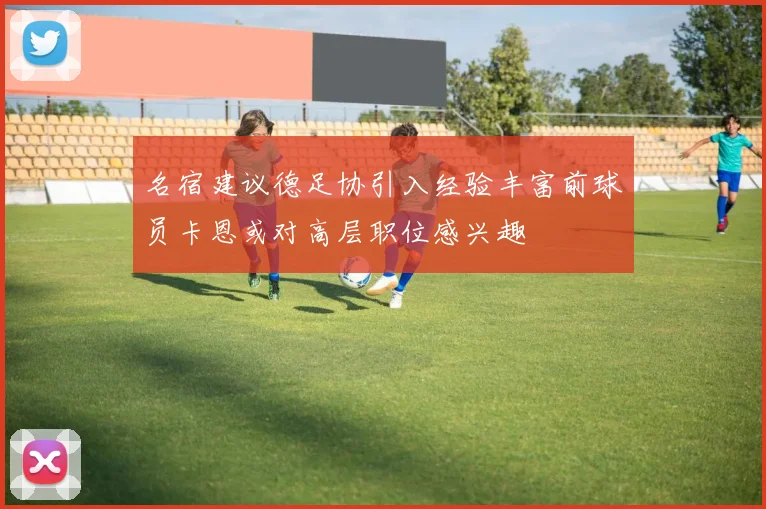 名宿建议德足协引入经验丰富前球员卡恩或对高层职位感兴趣