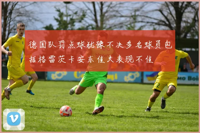 德国队罚点球犹豫不决多名球员包括格雷茨卡安东佳夫表现不佳