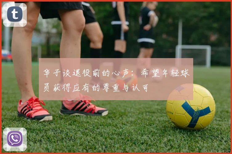 华子谈退役前的心声：希望年轻球员获得应有的尊重与认可