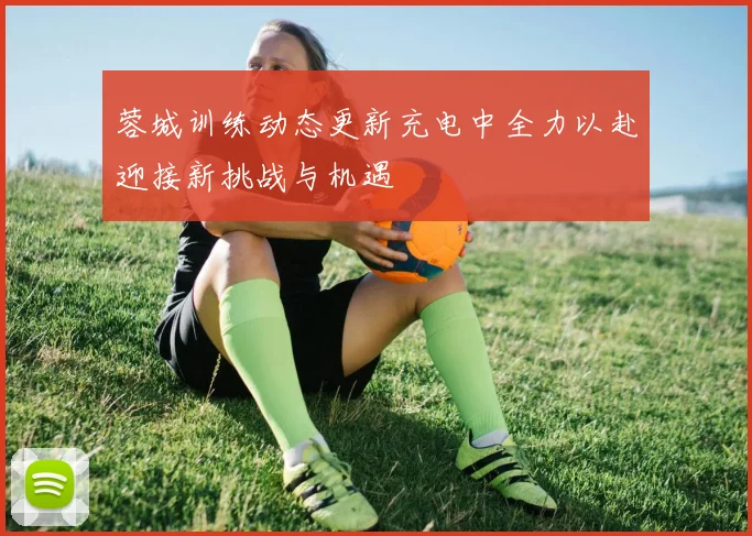 蓉城训练动态更新充电中全力以赴迎接新挑战与机遇