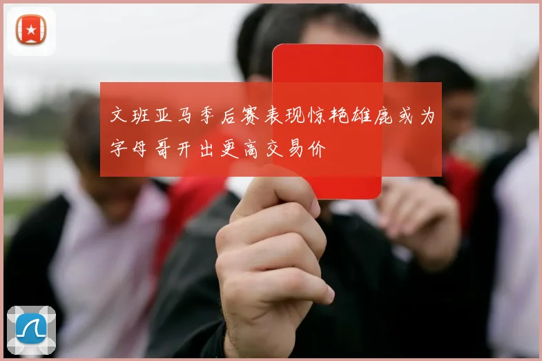 文班亚马季后赛表现惊艳雄鹿或为字母哥开出更高交易价