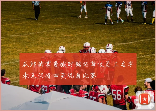 瓜帅执掌曼城时铭记每位员工名字未来仍将回英观看比赛