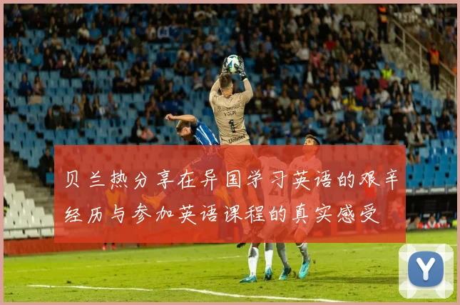 贝兰热分享在异国学习英语的艰辛经历与参加英语课程的真实感受