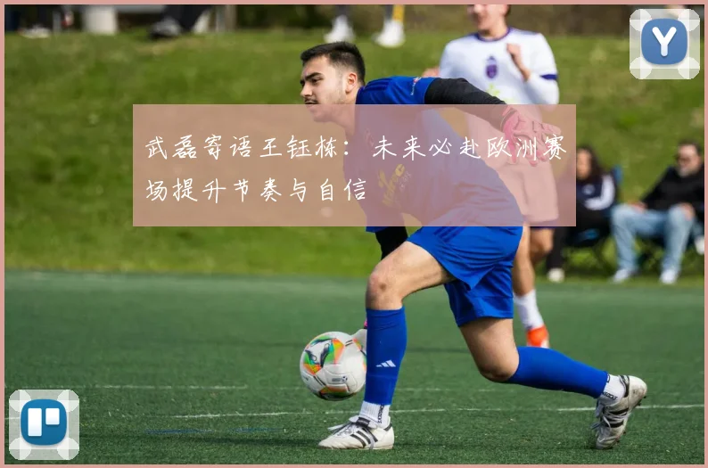 武磊寄语王钰栋：未来必赴欧洲赛场提升节奏与自信