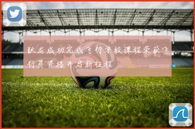 狄龙成功完成飞行学校课程荣获飞行员资格开启新征程