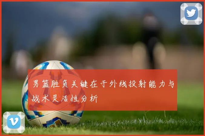 男篮胜负关键在于外线投射能力与战术灵活性分析