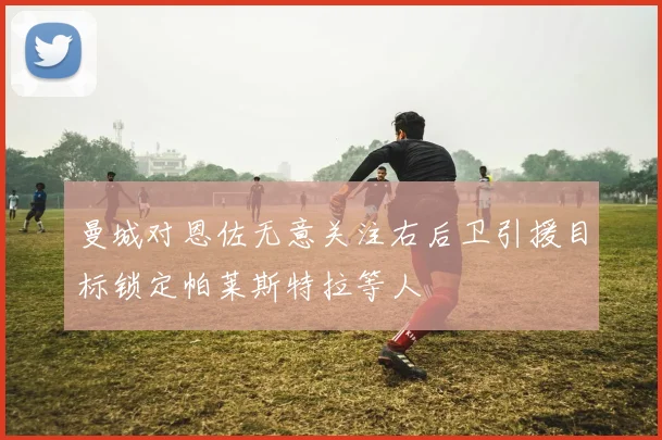 曼城对恩佐无意关注右后卫引援目标锁定帕莱斯特拉等人