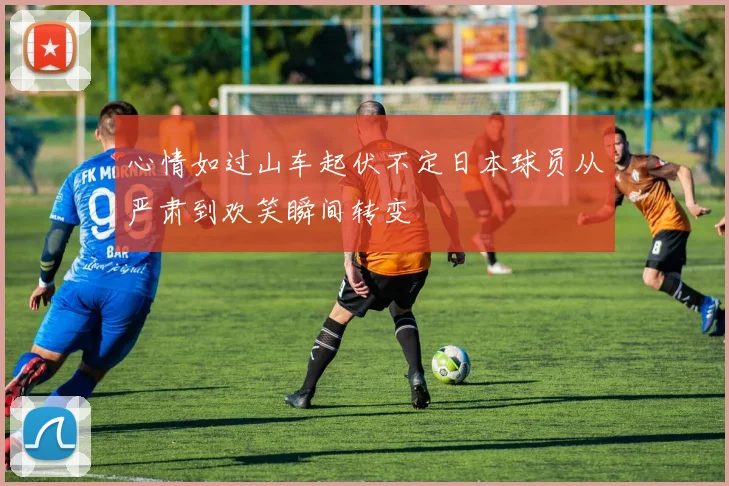 心情如过山车起伏不定日本球员从严肃到欢笑瞬间转变